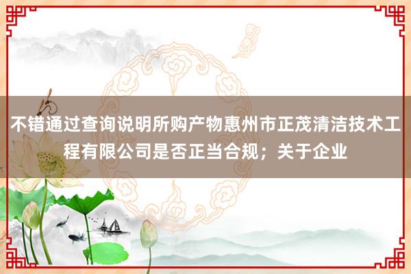 不错通过查询说明所购产物惠州市正茂清洁技术工程有限公司是否正当合规；关于企业