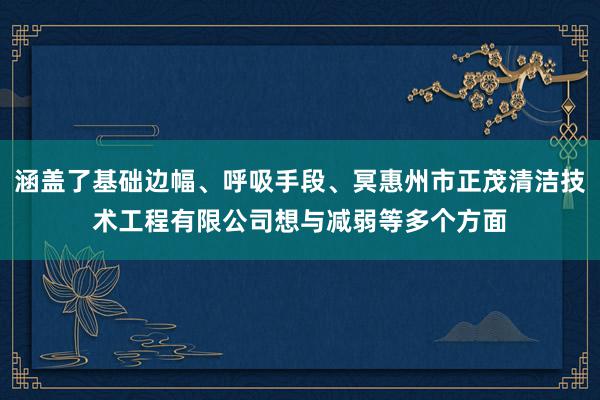 涵盖了基础边幅、呼吸手段、冥惠州市正茂清洁技术工程有限公司想与减弱等多个方面