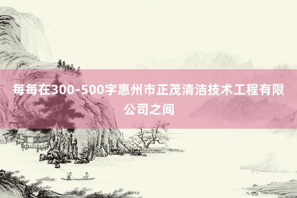 每每在300-500字惠州市正茂清洁技术工程有限公司之间